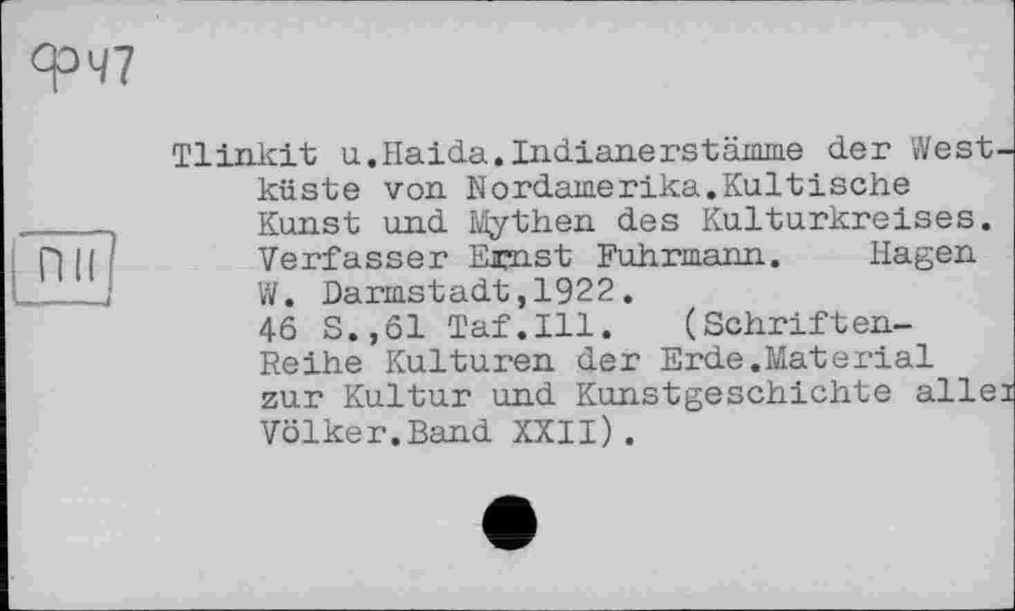 ﻿ФЧ7
Tlinkit u.Haida.Indianerstämme der West küste von Nordamerika.Kultische Kunst und Mythen des Kulturkreises. Verfasser Ejpnst Fuhrmann. Hagen W. Darmstadt,1922.
46 S.,61 Taf.111. (Schriften-Reihe Kulturen der Erde.Material zur Kultur und Kunstgeschichte alle Völker.Band XXII).